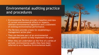 Environmental auditing practice
and procedures
• Environmental Reviews provide a baseline overview
of current environmental effects or impacts,
relevant environmental legislation and a statement
of existing environmental performance.
• The Reviews provide a basis for establishing a
management action plan.
• They can become part of an environmental
management system to help implement the plan.
• When they are undertaken as the first of a series of
periodic environmental audits they have been
referred to as a 'Baseline Environmental Audit'.
 