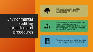 Environmental
auditing
practice and
procedures
Environmental audits should be
appropriate to the particular
circumstances.
As environmental auditing draws upon
various methodologies, each
organisation will define its own system
depending upon its size, its activities
and its corporate culture.
The scope and style of audits vary, but
common stages and activities include:
 
