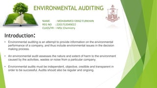 Introduction:
ENVIRONMENTAL AUDITING
• Environmental auditing is an attempt to provide information on the environmental
performance of a company, and thus include environmental issues in the decision
making process.
• An environmental audit assesses the nature and extent of harm to the environment
caused by the activities, wastes or noise from a particular company.
• Environmental audits must be independent, objective, credible and transparent in
order to be successful. Audits should also be regular and ongoing.
NAME : MOHAMMED FAYAZ FURKHAN
REG NO : 2201712049022
CLASS/YR : I MSc Chemistry
 