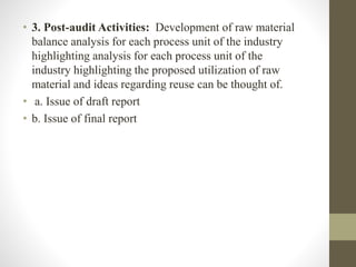 • 3. Post-audit Activities: Development of raw material
balance analysis for each process unit of the industry
highlighting analysis for each process unit of the
industry highlighting the proposed utilization of raw
material and ideas regarding reuse can be thought of.
• a. Issue of draft report
• b. Issue of final report
 