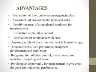 ADVANTAGES
• Preparation of Environmental management plan.
• Assessment of environmental input and risks.
• Identifying areas of strength and weakness for
improvements.
• Evaluation of pollution control.
• Verification of compliance with laws.
• Assuring safety of plant, environment & human beings.
• Enhancement of loss prevention, manpower
development and marketing.
• Budgeting for pollution control, waste prevention,
reduction, recycling and reuse.
• Providing an opportunity for management to give credit
for good environmental performance.
 