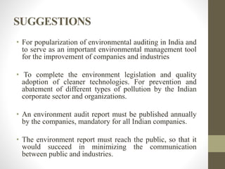 SUGGESTIONS
• For popularization of environmental auditing in India and
to serve as an important environmental management tool
for the improvement of companies and industries
• To complete the environment legislation and quality
adoption of cleaner technologies. For prevention and
abatement of different types of pollution by the Indian
corporate sector and organizations.
• An environment audit report must be published annually
by the companies, mandatory for all Indian companies.
• The environment report must reach the public, so that it
would succeed in minimizing the communication
between public and industries.
 