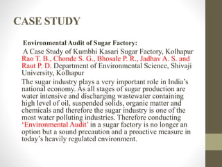 CASE STUDY
Environmental Audit of Sugar Factory:
A Case Study of Kumbhi Kasari Sugar Factory, Kolhapur
Rao T. B., Chonde S. G., Bhosale P. R., Jadhav A. S. and
Raut P. D. Department of Environmental Science, Shivaji
University, Kolhapur
The sugar industry plays a very important role in India’s
national economy. As all stages of sugar production are
water intensive and discharging wastewater containing
high level of oil, suspended solids, organic matter and
chemicals and therefore the sugar industry is one of the
most water polluting industries. Therefore conducting
‘Environmental Audit’ in a sugar factory is no longer an
option but a sound precaution and a proactive measure in
today’s heavily regulated environment.
 