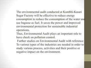 The environmental audit conducted at Kumbhi-Kasari
Sugar Factory will be effective to reduce energy
consumption to reduce the consumption of the water and
use bagasse as fuel. It saves the power and improved
environmental protection for sustainable industrial
operations.
Thus, Environmental Audit plays an important role to
have check on pollution control.
Further studies on Environmental Audit with reference
To various types of the industries are needed in order to
study various process, activities and their positive or
negative impact on the environment.
 