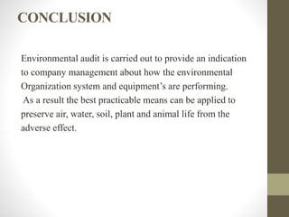 CONCLUSION
Environmental audit is carried out to provide an indication
to company management about how the environmental
Organization system and equipment’s are performing.
As a result the best practicable means can be applied to
preserve air, water, soil, plant and animal life from the
adverse effect.
 
