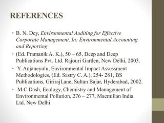 REFERENCES
• B. N. Dey, Environmental Auditing for Effective
Corporate Management, In: Environmental Accounting
and Reporting
• (Ed. Pramanik A. K.), 50 – 65, Deep and Deep
Publications Pvt. Ltd. Rajouri Garden, New Delhi, 2003.
• Y. Anjaneyulu, Environmental Impact Assessment
Methodologies, (Ed. Sastry C. A.), 254- 281, BS
Publications, GirirajLane, Sultan Bajar, Hyderabad, 2002.
• M.C.Dash, Ecology, Chemistry and Management of
Environmental Pollution, 276 – 277, Macmillan India
Ltd. New Delhi
 