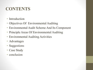 CONTENTS
• Introduction
• Objectives Of Environmental Auditing
• Environmental Audit Scheme And Its Component
• Principle Areas Of Environmental Auditing
• Environmental Auditing Activities
• Advantages
• Suggestions
• Case Study
• conclusion
 