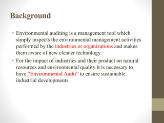 Background
• Environmental auditing is a management tool which
simply inspects the environmental management activities
performed by the industries or organizations and makes
them aware of new cleaner technology.
• For the impact of industries and their product on natural
resources and environmental quality it is necessary to
have “Environmental Audit” to ensure sustainable
industrial developments.
 