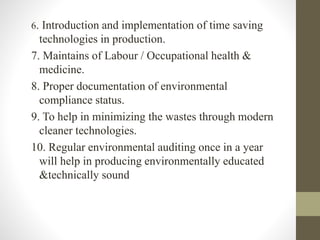 6. Introduction and implementation of time saving
technologies in production.
7. Maintains of Labour / Occupational health &
medicine.
8. Proper documentation of environmental
compliance status.
9. To help in minimizing the wastes through modern
cleaner technologies.
10. Regular environmental auditing once in a year
will help in producing environmentally educated
&technically sound
 