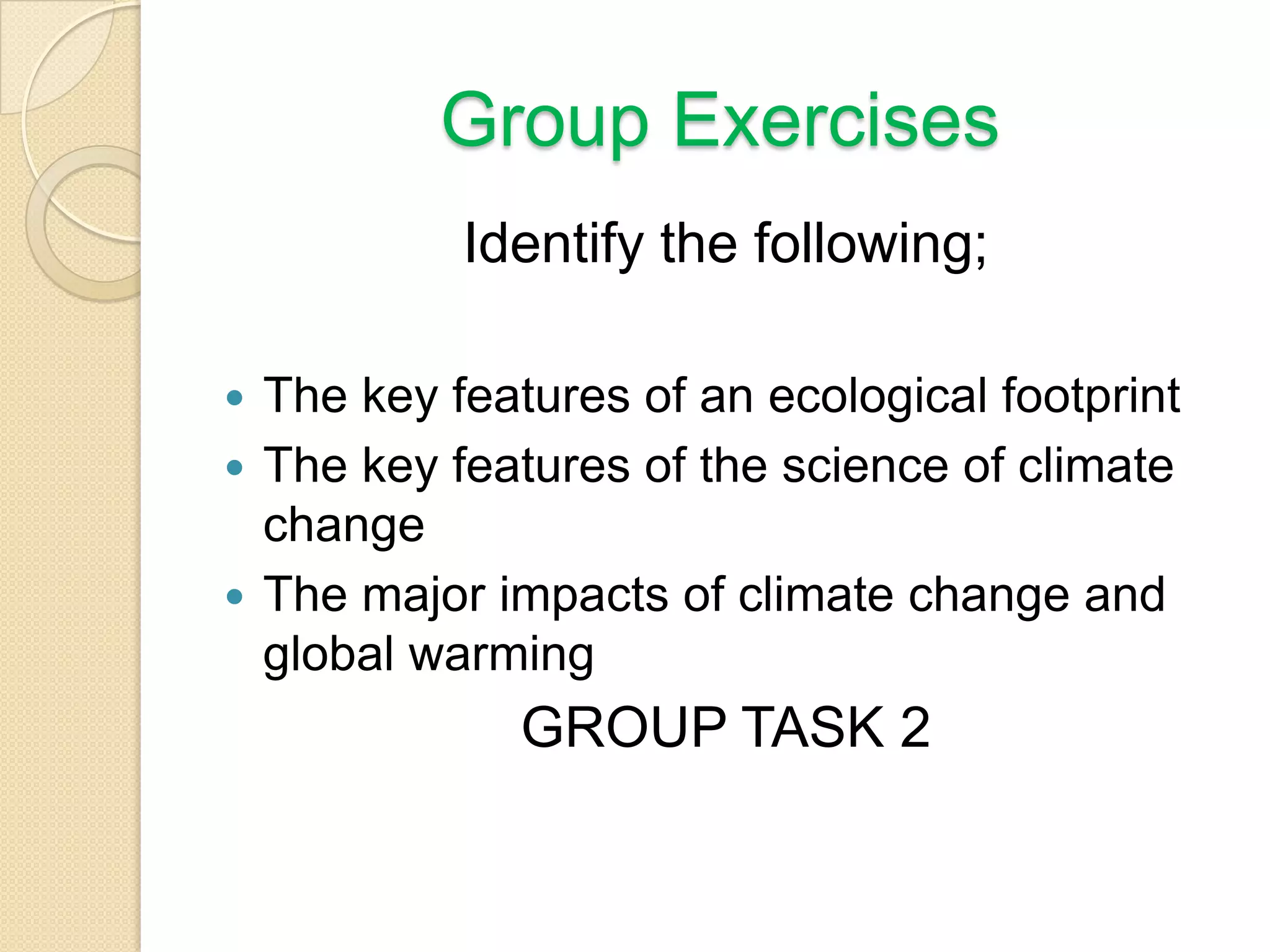 Group Exercises
Identify the following;
 The key features of an ecological footprint
 The key features of the science of climate
change
 The major impacts of climate change and
global warming
GROUP TASK 2
 