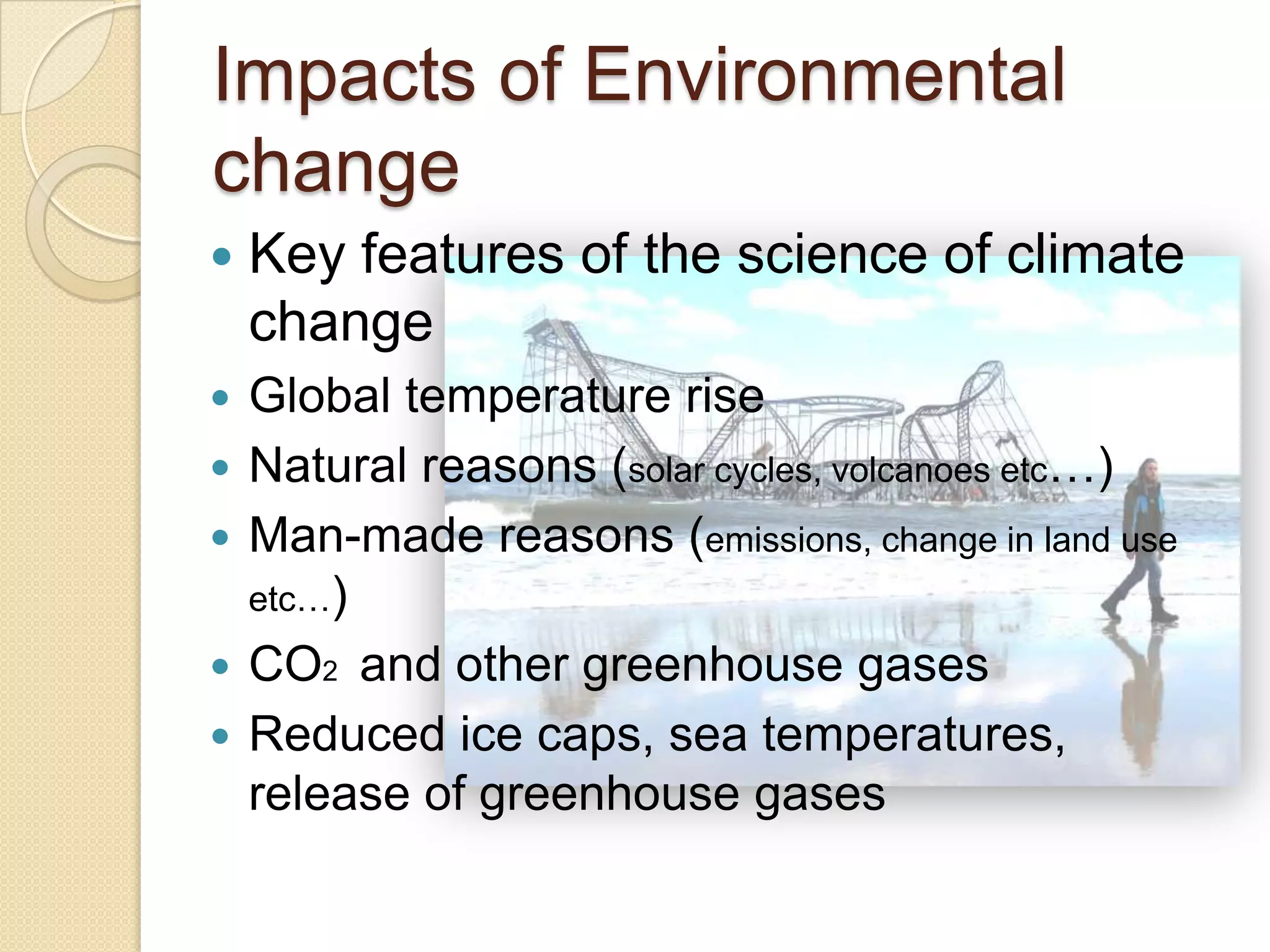 Impacts of Environmental
change
 Key features of the science of climate
change
 Global temperature rise
 Natural reasons (solar cycles, volcanoes etc…)
 Man-made reasons (emissions, change in land use
etc…)
 CO2 and other greenhouse gases
 Reduced ice caps, sea temperatures,
release of greenhouse gases
 