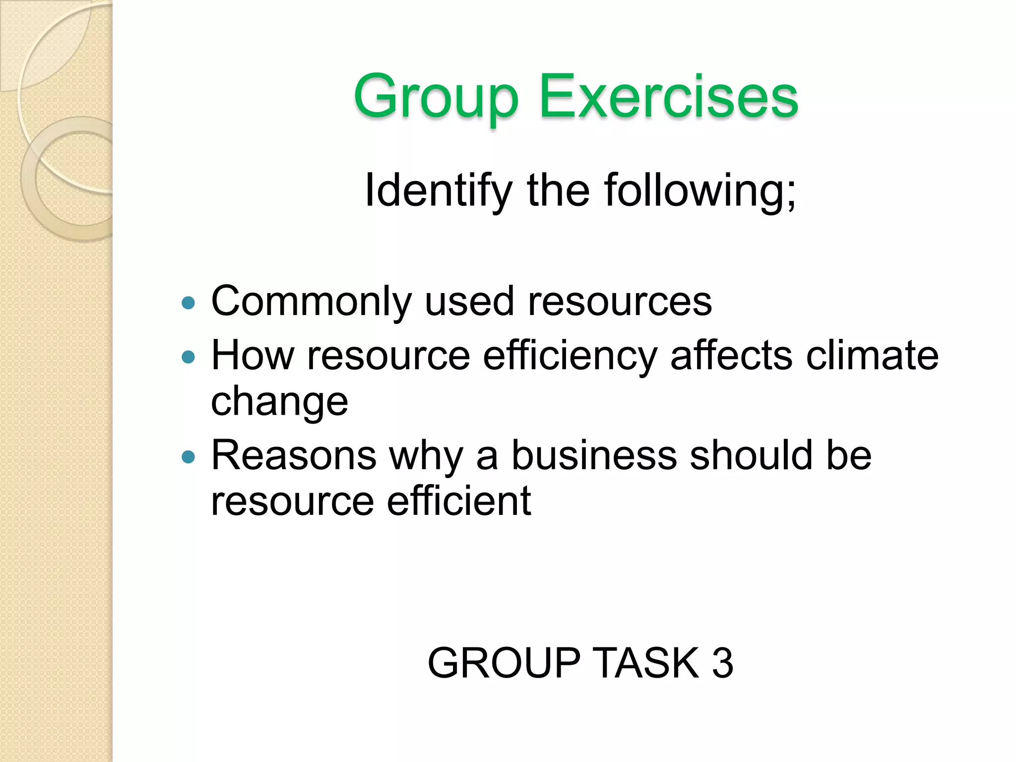 Group Exercises
Identify the following;
 Commonly used resources
 How resource efficiency affects climate
change
 Reasons why a business should be
resource efficient
GROUP TASK 3
 