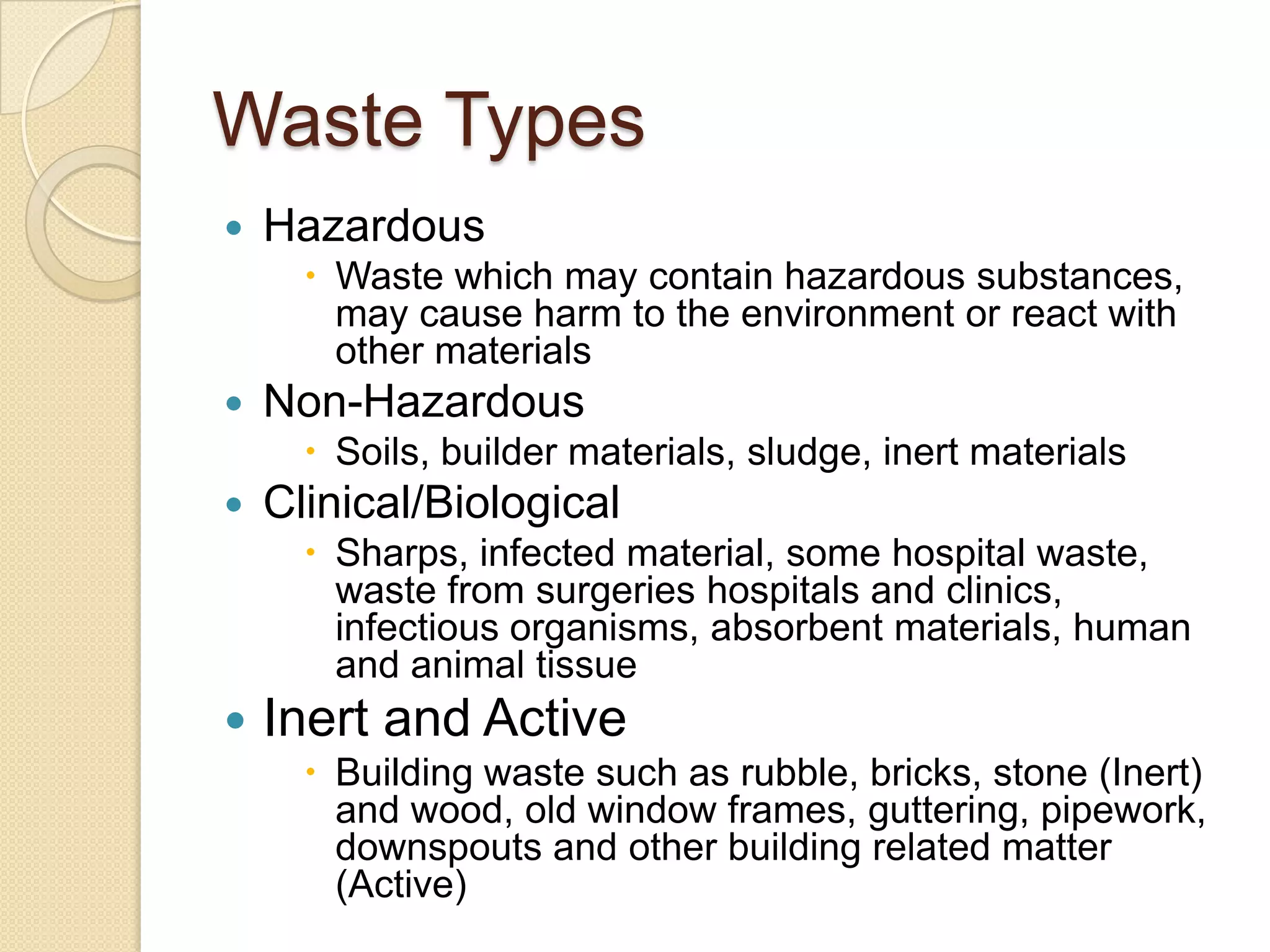 Waste Types
 Hazardous
 Waste which may contain hazardous substances,
may cause harm to the environment or react with
other materials
 Non-Hazardous
 Soils, builder materials, sludge, inert materials
 Clinical/Biological
 Sharps, infected material, some hospital waste,
waste from surgeries hospitals and clinics,
infectious organisms, absorbent materials, human
and animal tissue
 Inert and Active
 Building waste such as rubble, bricks, stone (Inert)
and wood, old window frames, guttering, pipework,
downspouts and other building related matter
(Active)
 