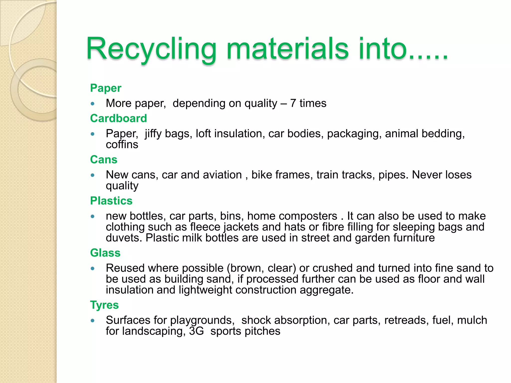 Recycling materials into.....
Paper
 More paper, depending on quality – 7 times
Cardboard
 Paper, jiffy bags, loft insulation, car bodies, packaging, animal bedding,
coffins
Cans
 New cans, car and aviation , bike frames, train tracks, pipes. Never loses
quality
Plastics
 new bottles, car parts, bins, home composters . It can also be used to make
clothing such as fleece jackets and hats or fibre filling for sleeping bags and
duvets. Plastic milk bottles are used in street and garden furniture
Glass
 Reused where possible (brown, clear) or crushed and turned into fine sand to
be used as building sand, if processed further can be used as floor and wall
insulation and lightweight construction aggregate.
Tyres
 Surfaces for playgrounds, shock absorption, car parts, retreads, fuel, mulch
for landscaping, 3G sports pitches
 