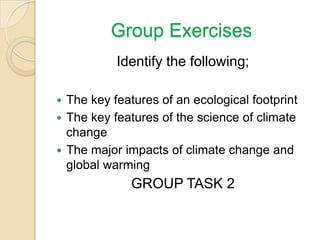Group Exercises
Identify the following;
 The key features of an ecological footprint
 The key features of the science of climate
change
 The major impacts of climate change and
global warming
GROUP TASK 2
 