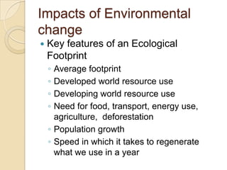 Impacts of Environmental
change
 Key features of an Ecological
Footprint
◦ Average footprint
◦ Developed world resource use
◦ Developing world resource use
◦ Need for food, transport, energy use,
agriculture, deforestation
◦ Population growth
◦ Speed in which it takes to regenerate
what we use in a year
 