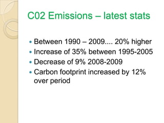 C02 Emissions – latest stats
 Between 1990 – 2009.... 20% higher
 Increase of 35% between 1995-2005
 Decrease of 9% 2008-2009
 Carbon footprint increased by 12%
over period
 