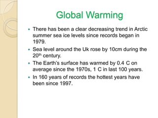 Global Warming
 There has been a clear decreasing trend in Arctic
summer sea ice levels since records began in
1979.
 Sea level around the Uk rose by 10cm during the
20th century.
 The Earth’s surface has warmed by 0.4 C on
average since the 1970s, 1 C in last 100 years.
 In 160 years of records the hottest years have
been since 1997.
 