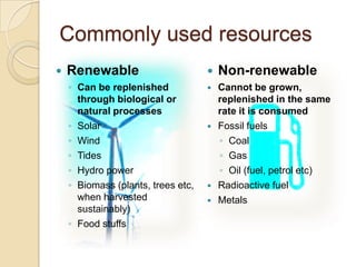 Commonly used resources
 Renewable
◦ Can be replenished
through biological or
natural processes
◦ Solar
◦ Wind
◦ Tides
◦ Hydro power
◦ Biomass (plants, trees etc,
when harvested
sustainably)
◦ Food stuffs
 Non-renewable
 Cannot be grown,
replenished in the same
rate it is consumed
 Fossil fuels
◦ Coal
◦ Gas
◦ Oil (fuel, petrol etc)
 Radioactive fuel
 Metals
 
