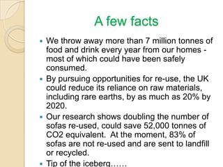 A few facts
 We throw away more than 7 million tonnes of
food and drink every year from our homes -
most of which could have been safely
consumed.
 By pursuing opportunities for re-use, the UK
could reduce its reliance on raw materials,
including rare earths, by as much as 20% by
2020.
 Our research shows doubling the number of
sofas re-used, could save 52,000 tonnes of
CO2 equivalent. At the moment, 83% of
sofas are not re-used and are sent to landfill
or recycled.
 Tip of the iceberg……
 