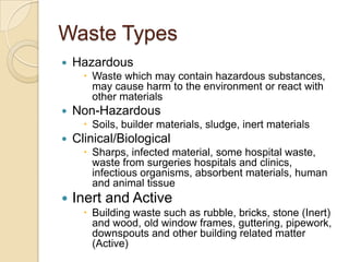Waste Types
 Hazardous
 Waste which may contain hazardous substances,
may cause harm to the environment or react with
other materials
 Non-Hazardous
 Soils, builder materials, sludge, inert materials
 Clinical/Biological
 Sharps, infected material, some hospital waste,
waste from surgeries hospitals and clinics,
infectious organisms, absorbent materials, human
and animal tissue
 Inert and Active
 Building waste such as rubble, bricks, stone (Inert)
and wood, old window frames, guttering, pipework,
downspouts and other building related matter
(Active)
 