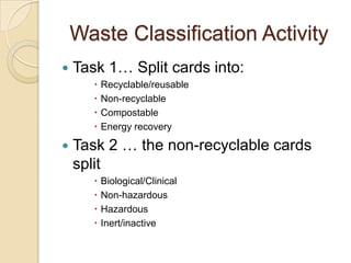 Waste Classification Activity
 Task 1… Split cards into:
 Recyclable/reusable
 Non-recyclable
 Compostable
 Energy recovery
 Task 2 … the non-recyclable cards
split
 Biological/Clinical
 Non-hazardous
 Hazardous
 Inert/inactive
 