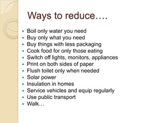 Ways to reduce….
 Boil only water you need
 Buy only what you need
 Buy things with less packaging
 Cook food for only those eating
 Switch off lights, monitors, appliances
 Print on both sides of paper
 Flush toilet only when needed
 Solar power
 Insulation in homes
 Service vehicles and equip regularly
 Use public transport
 Walk…
 