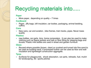Recycling materials into.....
Paper
 More paper, depending on quality – 7 times
Cardboard
 Paper, jiffy bags, loft insulation, car bodies, packaging, animal bedding,
coffins
Cans
 New cans, car and aviation , bike frames, train tracks, pipes. Never loses
quality
Plastics
 new bottles, car parts, bins, home composters . It can also be used to make
clothing such as fleece jackets and hats or fibre filling for sleeping bags and
duvets. Plastic milk bottles are used in street and garden furniture
Glass
 Reused where possible (brown, clear) or crushed and turned into fine sand to
be used as building sand, if processed further can be used as floor and wall
insulation and lightweight construction aggregate.
Tyres
 Surfaces for playgrounds, shock absorption, car parts, retreads, fuel, mulch
for landscaping, 3G sports pitches
 