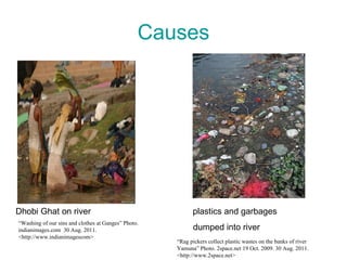 Causes Dhobi Ghat on river  plastics and garbages  dumped into river “ Washing of our sins and clothes at Ganges” Photo. indianimages.com  30 Aug. 2011. <http://www.indianimagescom> “ Rag pickers collect plastic wastes on the banks of river Yamuna” Photo. 2space.net 19 Oct. 2009. 30 Aug. 2011. <http://www.2space.net> 