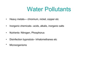 Water Pollutants Heavy metals--- chromium, nickel, copper etc Inorganic chemicals– acids, alkalis, inorganic salts Nutrients- Nitrogen, Phosphorus Disinfection byproduts– trihalomethanes etc Microorganisms   
