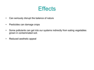 Effects Can seriously disrupt the balance of nature Pesticides can damage crops Some pollutants can get into our systems indirectly from eating vegetables grown in contaminated soil. Reduced aesthetic appeal 