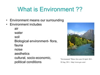 What is Environment ?? Environment means our surrounding Environment includes  air water soil Biological environment- flora,  fauna noise  aesthetics  cultural, socio-economic, political conditions “ Environment” Photo. Gev.com 18 April. 2011.  30 Aug. 2011. <http://www.gev.com> 