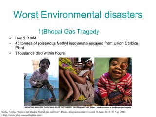 Worst Environmental disasters 1)Bhopal Gas Tragedy Dec 2, 1984 45 tonnes of poisonous Methyl isocyanate escaped from Union Carbide Plant Thousands died within hours Sinha, Arpita. “Justice still eludes Bhopal gas survivors” Photo. Blog.newscollective.com 14 June. 2010. 30 Aug. 2011. <http://www.blog.newscollective.com> 