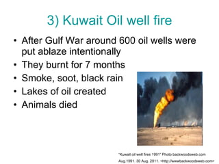 3) Kuwait Oil well fire After Gulf War around 600 oil wells were put ablaze intentionally They burnt for 7 months Smoke, soot, black rain Lakes of oil created Animals died “ Kuwait oil well fires 1991” Photo backwoodsweb.com  Aug.1991. 30 Aug. 2011. <http://wwwbackwoodsweb.com> 
