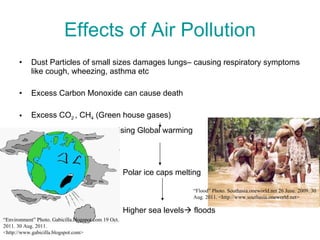 Effects of Air Pollution Dust Particles of small sizes damages lungs– causing respiratory symptoms like cough, wheezing, asthma etc Excess Carbon Monoxide can cause death Excess CO 2  , CH 4  (Green house gases)   causing Global warming   Polar ice caps melting Higher sea levels   floods “ Environment” Photo. Gabicilla.blogspot.com 19 Oct. 2011. 30 Aug. 2011. <http://www.gabicilla.blogspot.com> “ Flood” Photo. Southasia.oneworld.net 26 June. 2009. 30 Aug. 2011. <http://www.southasia.oneworld.net> 