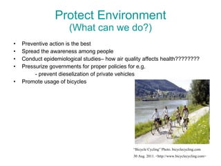 Protect Environment (What can we do?) Preventive action is the best Spread the awareness among people Conduct epidemiological studies– how air quality affects health????????  Pressurize governments for proper policies for e.g. - prevent dieselization of private vehicles Promote usage of bicycles “ Bicycle Cycling” Photo. bicyclecycling.com  30 Aug. 2011. <http://www.bicyclecycling.com> 