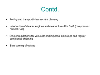Contd. Zoning and transport infrastructure planning Introduction of cleaner engines and cleaner fuels like CNG (compressed Natural Gas) Stricter regulations for vehicular and industrial emissions and regular compliance checking Stop burning of wastes 