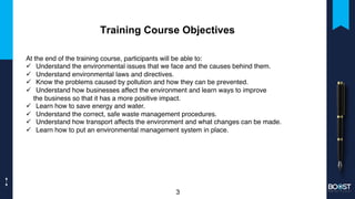 Training Course Objectives
At the end of the training course, participants will be able to:
ü Understand the environmental issues that we face and the causes behind them.
ü Understand environmental laws and directives.
ü Know the problems caused by pollution and how they can be prevented.
ü Understand how businesses affect the environment and learn ways to improve
the business so that it has a more positive impact.
ü Learn how to save energy and water.
ü Understand the correct, safe waste management procedures.
ü Understand how transport affects the environment and what changes can be made.
ü Learn how to put an environmental management system in place.
3
 