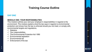 Training Course Outline
DAY ONE
MODULE ONE: YOUR RESPONSIBILITIES
This module outlines your and your employer’s responsibilities in regards to the
environment. The module explains what the law says in regards to environmental
protection and shows how the law is enforced should you not meet, or comply with,
environmental targets and regulations.
ü Statistics
ü Your responsibilities
ü The Environmental Protection Act 1990
ü Environmental legislation
ü Environmental tax
ü Enforcement of the law
4
 
