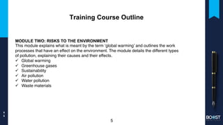 Training Course Outline
MODULE TWO: RISKS TO THE ENVIRONMENT
This module explains what is meant by the term ‘global warming’ and outlines the work
processes that have an effect on the environment. The module details the different types
of pollution, explaining their causes and their effects.
ü Global warming
ü Greenhouse gases
ü Sustainability
ü Air pollution
ü Water pollution
ü Waste materials
5
 