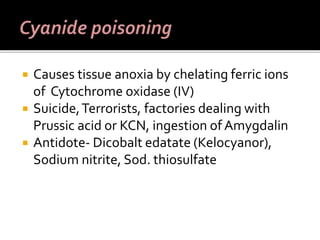  Causes tissue anoxia by chelating ferric ions
of Cytochrome oxidase (IV)
 Suicide,Terrorists, factories dealing with
Prussic acid or KCN, ingestion of Amygdalin
 Antidote- Dicobalt edatate (Kelocyanor),
Sodium nitrite, Sod. thiosulfate
 