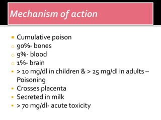 Cumulative poison
o 90%- bones
o 9%- blood
o 1%- brain
 > 10 mg/dl in children & > 25 mg/dl in adults –
Poisoning
 Crosses placenta
 Secreted in milk
 > 70 mg/dl- acute toxicity
 