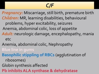 Pregnancy: Miscarriage, still birth, premature birth
Children: MR, learning disabilities, behavioural
problems, hyper excitability, seizures
Anemia, abdominal colic, loss of appetite
Adult: neurologic damage, encephalopathy, mania
etc
Anemia, abdominal colic, Nephropathy
Blue line in gums
Basophilic stippling of RBCs (agglutination of
ribosomes)
Globin synthesis affected
Pb inhibits ALA synthase & dehydratase
 