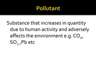 Substance that increases in quantity
due to human activity and adversely
affects the environment e.g. CO2,
SO2 ,Pb etc
 