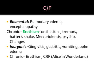  Elemental: Pulmonary edema,
encephalopathy
Chronic– Erethism- oral lesions, tremors,
hatter’s shake, Mercuriolentis, psycho.
Changes
 Inorganic: Gingivitis, gastritis, vomiting, pulm
edema
 Chronic– Erethism, CRF (Alice inWonderland)
 