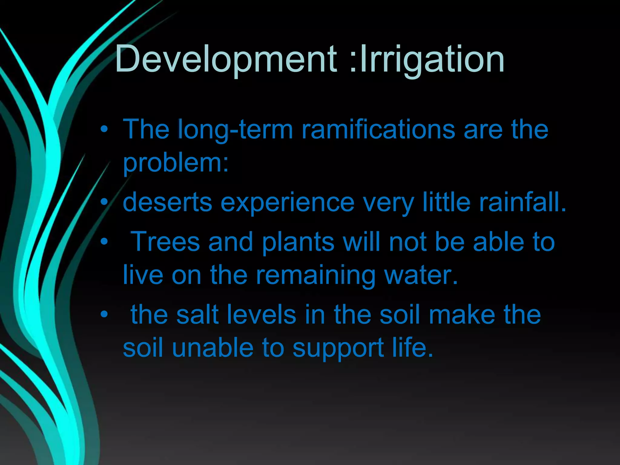 Development :Irrigation
• The long-term ramifications are the
problem:
• deserts experience very little rainfall.
• Trees and plants will not be able to
live on the remaining water.
• the salt levels in the soil make the
soil unable to support life.
 