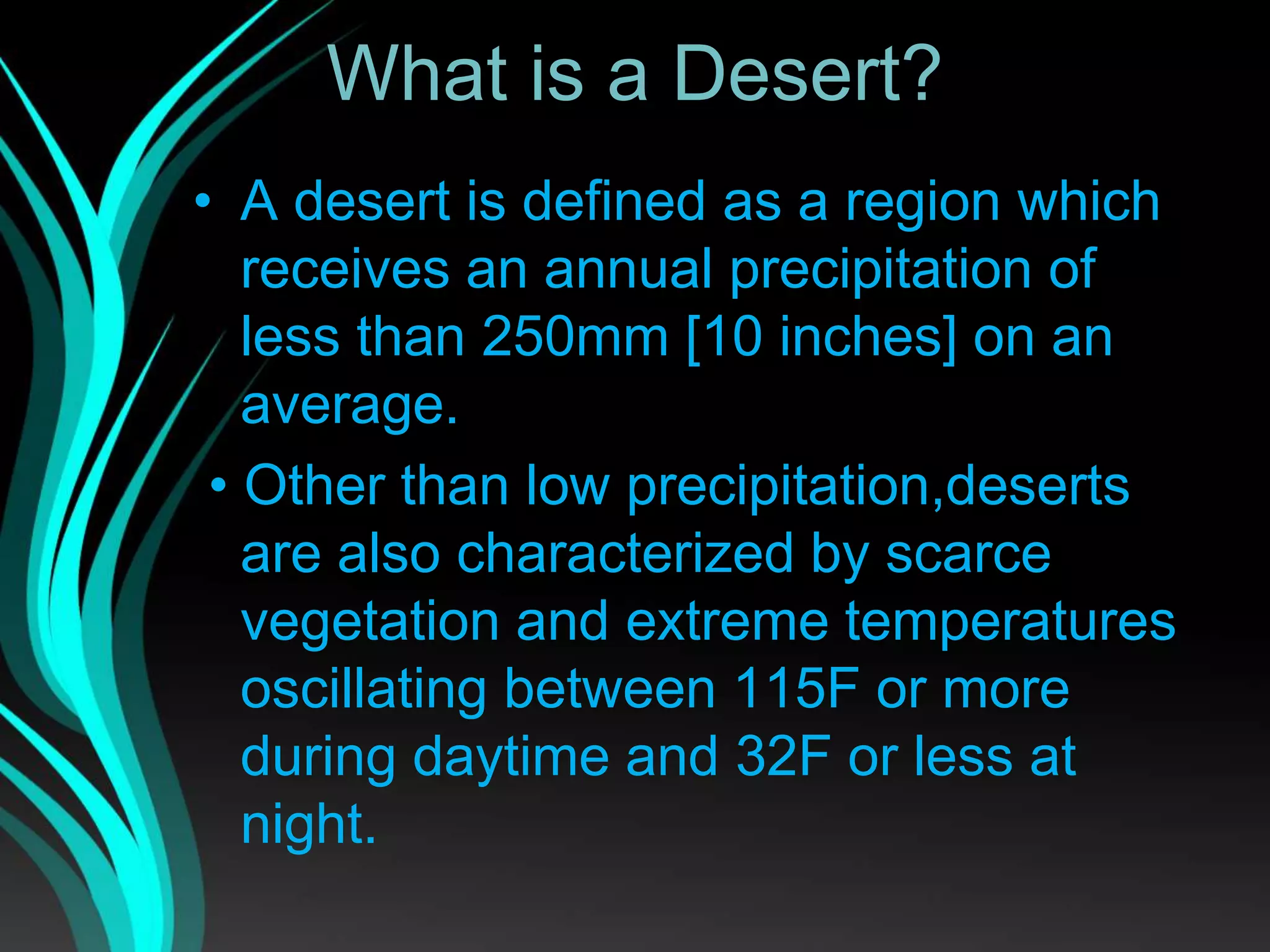 What is a Desert?
• A desert is defined as a region which
receives an annual precipitation of
less than 250mm [10 inches] on an
average.
• Other than low precipitation,deserts
are also characterized by scarce
vegetation and extreme temperatures
oscillating between 115F or more
during daytime and 32F or less at
night.
 