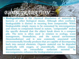 BIODEGRADATION
 Biodegradation is the chemical dissolution of materials by
bacteria or other biological means. Although often conflated,
biodegradable is distinct in meaning from compostable. While
biodegradable simply means to be consumed by microorganisms
and return to compounds found in nature, "compostable" makes
the specific demand that the object break down in a compost
pile. The term is often used in relation to ecology, waste
management, biomedicine, and the natural environment
(bioremediation) and is now commonly associated with
environmentally friendly products that are capable of decomposing
back into natural elements. Organic material can be degraded
aerobically with oxygen, or anaerobically, without oxygen.
Biosurfactant, an extracellular surfactant secreted by
microorganisms, enhances the biodegradation process.
 