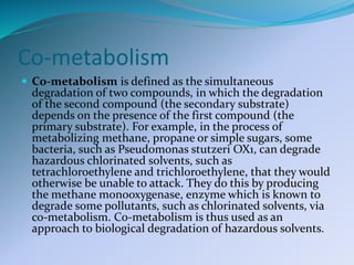 Co-metabolism
 Co-metabolism is defined as the simultaneous
degradation of two compounds, in which the degradation
of the second compound (the secondary substrate)
depends on the presence of the first compound (the
primary substrate). For example, in the process of
metabolizing methane, propane or simple sugars, some
bacteria, such as Pseudomonas stutzeri OX1, can degrade
hazardous chlorinated solvents, such as
tetrachloroethylene and trichloroethylene, that they would
otherwise be unable to attack. They do this by producing
the methane monooxygenase, enzyme which is known to
degrade some pollutants, such as chlorinated solvents, via
co-metabolism. Co-metabolism is thus used as an
approach to biological degradation of hazardous solvents.
 