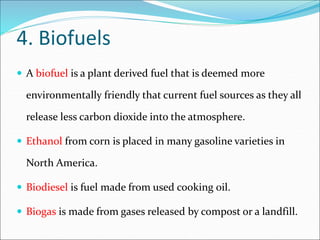 4. Biofuels
 A biofuel is a plant derived fuel that is deemed more
environmentally friendly that current fuel sources as they all
release less carbon dioxide into the atmosphere.
 Ethanol from corn is placed in many gasoline varieties in
North America.
 Biodiesel is fuel made from used cooking oil.
 Biogas is made from gases released by compost or a landfill.
 